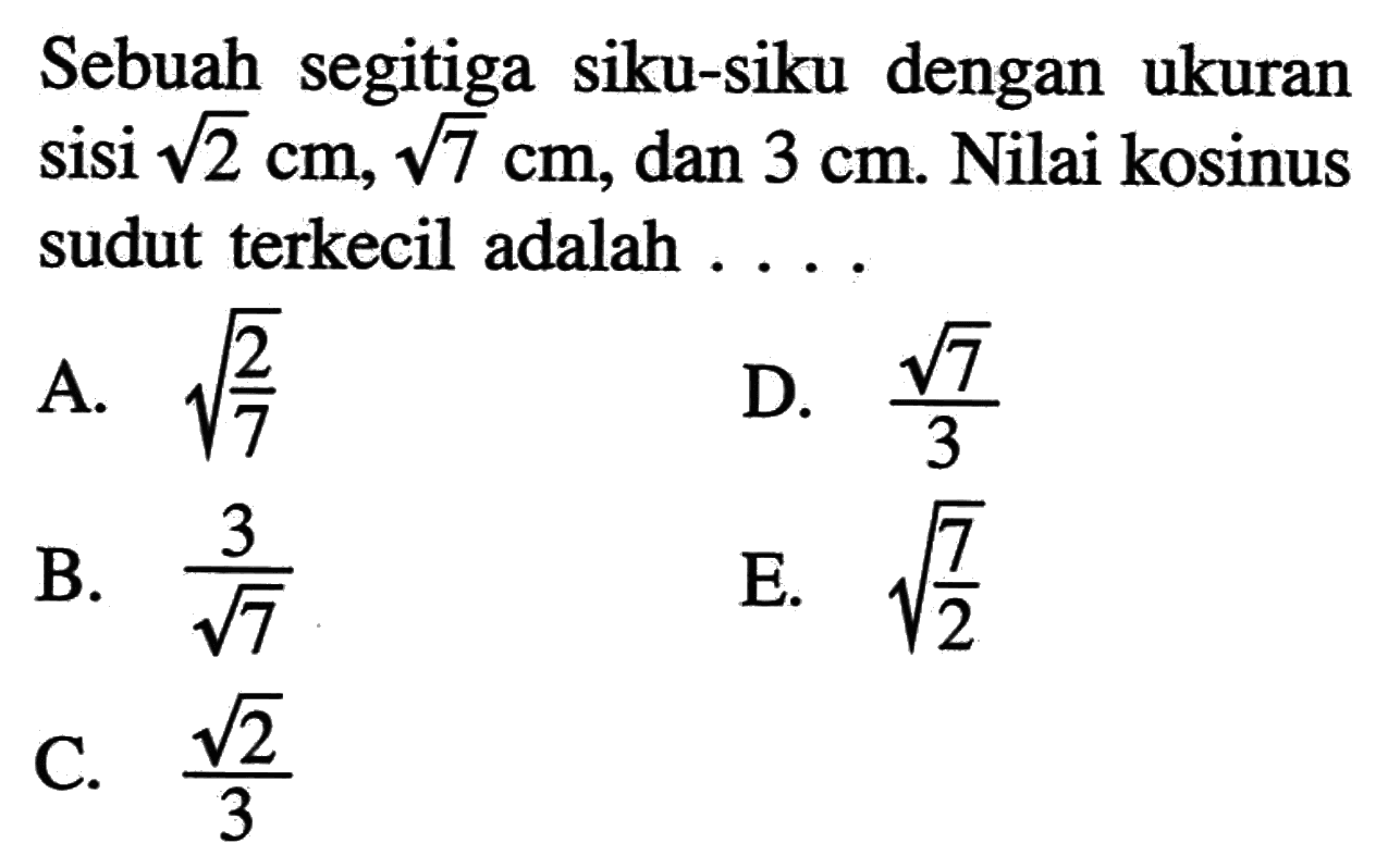 Sebuah segitiga siku-siku dengan ukuran sisi  akar(2) cm, akar(7) cm, dan  3 cm. Nilai kosinus sudut terkecil adalah  ....
