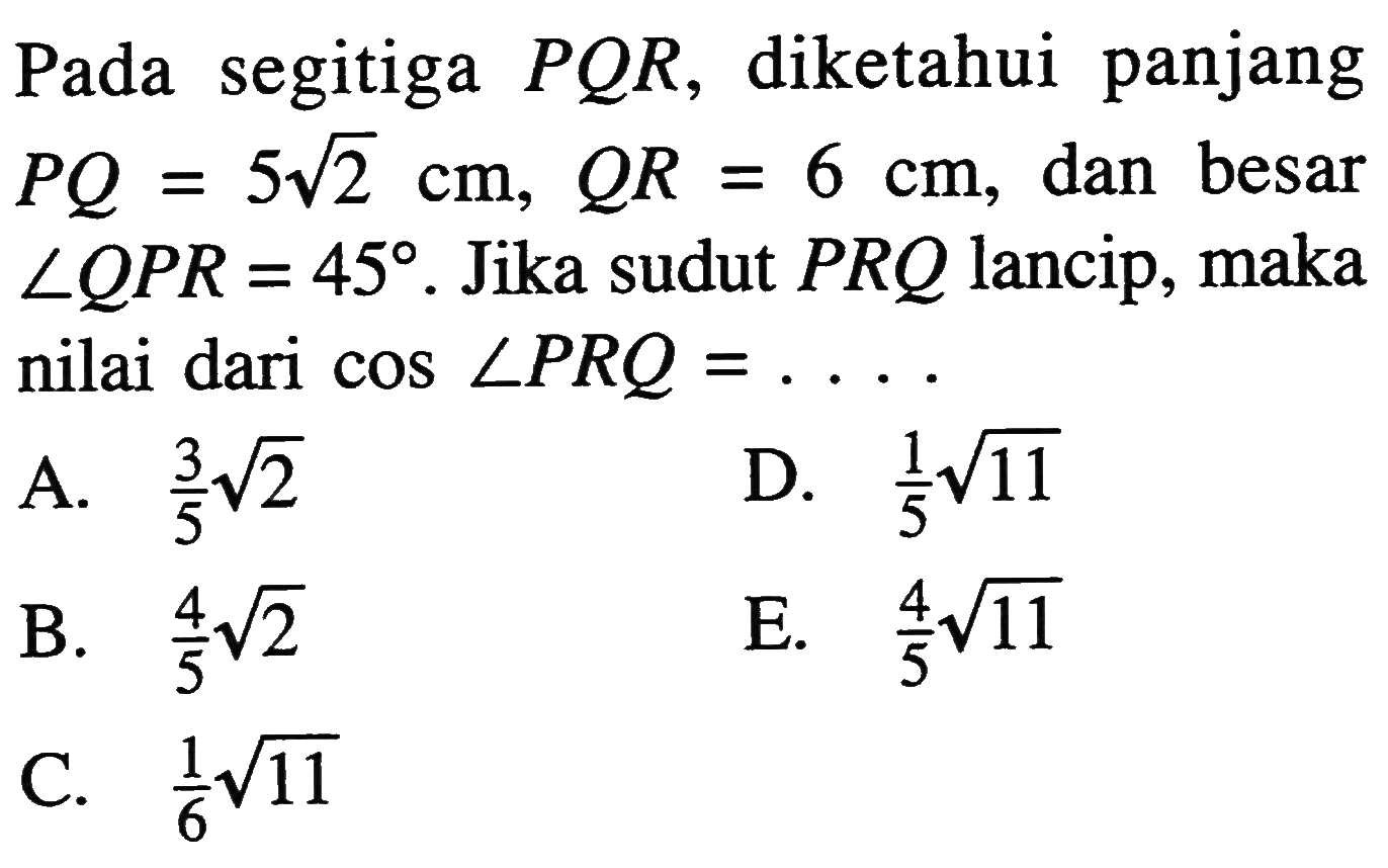 Pada segitiga  PQR, diketahui panjang  PQ=5 akar(2) cm, QR=6 cm , dan besar  sudut QPR=45.  Jika sudut  PRQ  lancip, maka nilai dari  cos sudut PRQ=... .
