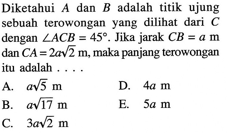 Diketahui A dan B adalah titik ujung sebuah terowongan yang dilihat dari C dengan sudut ACB=45. Jika jarak CB=a m dan CA=2a akar(2) m, maka panjang terowongan itu adalah ... 
