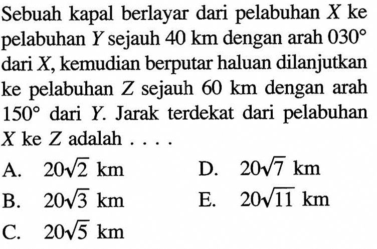 Sebuah kapal berlayar dari pelabuhan X ke pelabuhan Y sejauh 40 km dengan arah 030 dari X, kemudian berputar haluan dilanjutkan ke pelabuhan Z sejauh 60 km dengan arah 150 dari Y. Jarak terdekat dari pelabuhan X ke Z adalah ....