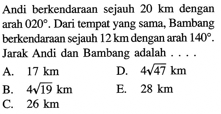 Andi berkendaraan sejauh  20 km  dengan  arah 020. Dari tempat yang sama, Bambang berkendaraan sejauh  12 km  dengan arah  140 .  Jarak Andi dan Bambang adalah ....
