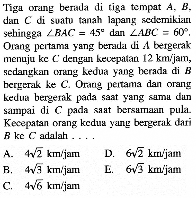 Tiga orang berada di tiga tempat A,B, dan C di suatu tanah lapang sedemikian sehingga sudut BAC=45 dan sudut ABC=60. Orang pertama yang berada di A bergerak menuju ke C dengan kecepatan 12 km/jam, sedangkan orang kedua yang berada di B bergerak ke C. Orang pertama dan orang kedua bergerak pada saat yang sama dan sampai di C pada saat bersamaan pula. Kecepatan orang kedua yang bergerak dari B ke C adalah....