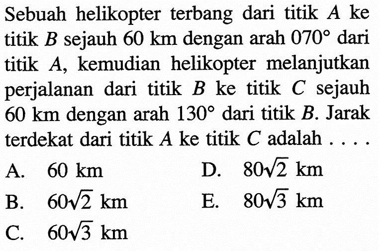 Sebuah helikopterterbang dari titik  A  ke titik  B  sejauh  60 km  dengan arah  070  dari titik  A , kemudian helikopter melanjutkan perjalanan dari titik  B  ke titik  C  sejauh  60 km  dengan arah  130  dari titik  B . Jarak terdekat dari titik  A  ke titik  C  adalah  ... A.  60 km D.  80 akar(2) km B.  60 akar(2) km E.  80 akar(3) km C.  60 akar(3) km 