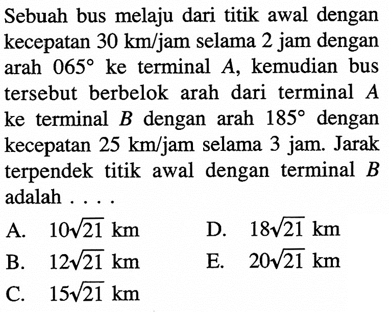 Sebuah bus melaju dari titik awal dengan kecepatan 30 km/jam selama 2 jam dengan arah 065 ke terminal A, kemudian bus tersebut berbelok arah dari terminal A ke terminal B dengan arah 185 dengan kecepatan 25 km/jam selama 3 jam. Jarak terpendek titik awal dengan terminal B adalah....