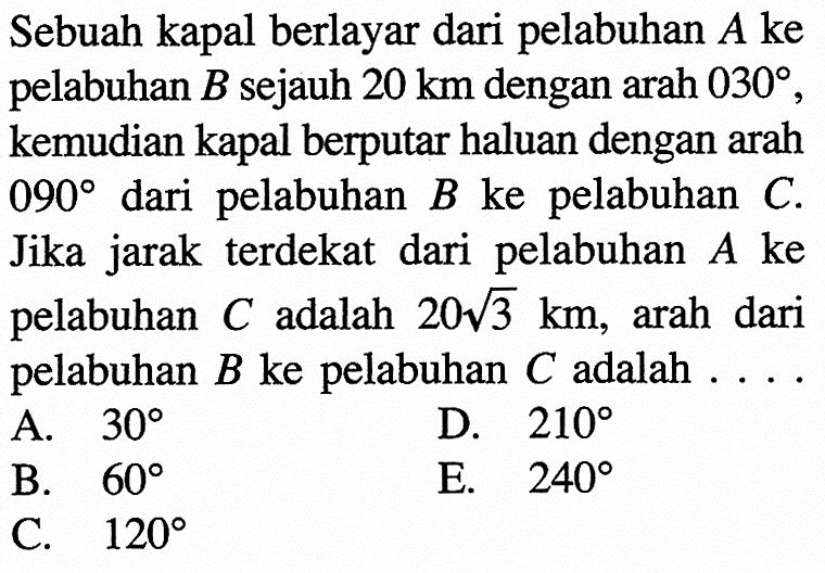 Sebuah kapal berlayar dari pelabuhan  A  ke pelabuhan  B  sejauh  20 km  dengan  arah 030 , kemudian kapal berputar haluan dengan arah  090  dari pelabuhan  B  ke pelabuhan  C . Jika jarak terdekat dari pelabuhan  A  ke pelabuhan  C  adalah  20 akar(3) km , arah dari pelabuhan  B  ke pelabuhan  C  adalah  ... 