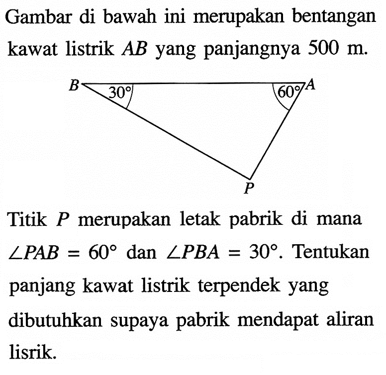 Gambar di bawah ini merupakan bentangan kawat listrik  AB yang panjangnya  500 m.B 30 60 A P
Titik  P  merupakan letak pabrik di mana  sudut PAB=60  dan  sudut PBA=30. Tentukan panjang kawat listrik terpendek yang dibutuhkan supaya pabrik mendapat aliran lisrik.