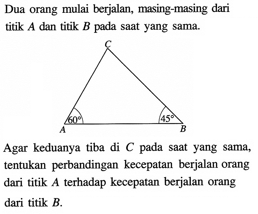 Dua orang mulai berjalan, masing-masing dari titik A dan titik B pada saat yang sama.Agar keduanya tiba di C pada saat yang sama, tentukan perbandingan kecepatan berjalan orang dari titik A terhadap kecepatan berjalan orang dari titik B.