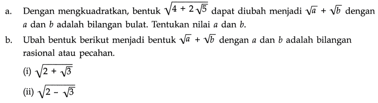 a. Dengan mengkuadratkan, bentuk akar(4+2 akar(5)) dapat diubah menjadi akar(a)+akar(b) dengan a dan b adalah bilangan bulat. Tentukan nilai a dan b. b. Ubah bentuk berikut menjadi bentuk akar(a)+akar(b) dengan a dan b adalah bilangan rasional atau pecahan. (i) akar(2+akar(3)) (ii) akar(2-akar(3))