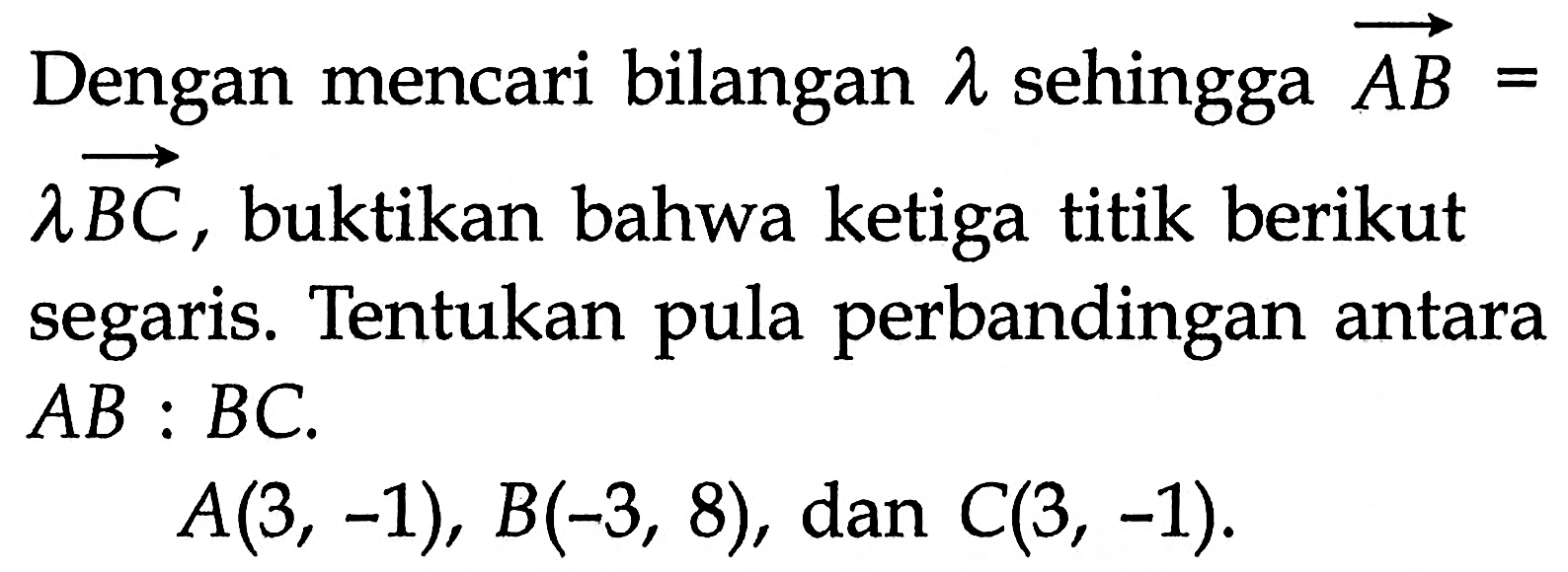 Dengan mencari bilangan  lambda  sehingga vektor AB=lambda vektor BC, buktikan bahwa ketiga titik berikut segaris. Tentukan pula perbandingan antara AB:BC.A(3,-1), B(-3,8), dan C(3,-1).