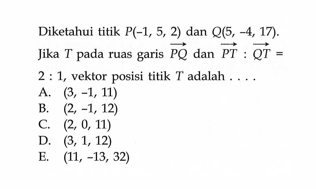 Diketahui titik  P(-1,5,2)  dan  Q(5,-4,17)  Jika  T  pada ruas garis  PQ  dan  PT:QT=2:1 , vektor posisi titik  T  adalah  .... . 