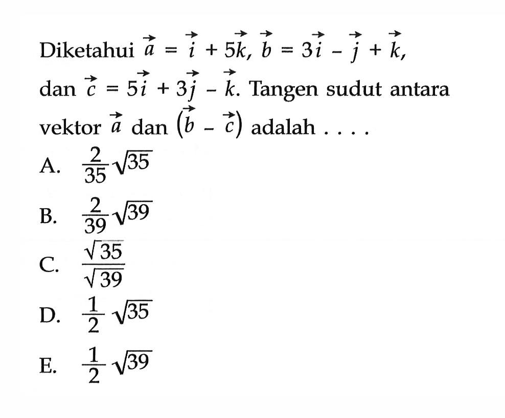 Diketahui  a=i+5 k, b=3 i-j+k  dan  c=5 i+3 j-k .  Tangen sudut antara vektor  a  dan  (b-c)  adalah  ... A.  2/35 akar(3)5 B.  2/39 akar(3)9 C.  akar(3)5/akar(3)9 D.  1/2 akar(3)5 E.  1/2 akar(3)9 