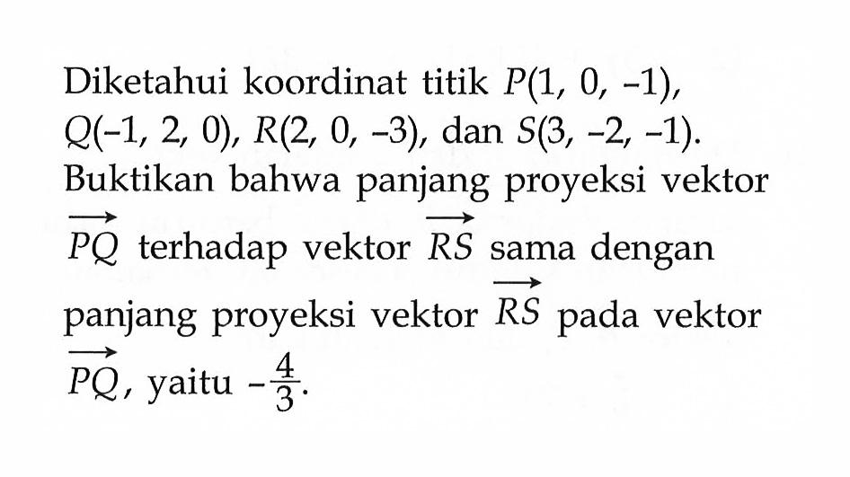 Diketahui koordinat titik P(1,0,-1), Q(-1,2,0), R(2,0,-3), dan S(3,-2,-1). Buktikan bahwa panjang proyeksi vektor PQ terhadap vektor RS sama dengan panjang proyeksi vektor RS pada vektor PQ, yaitu -4/3.