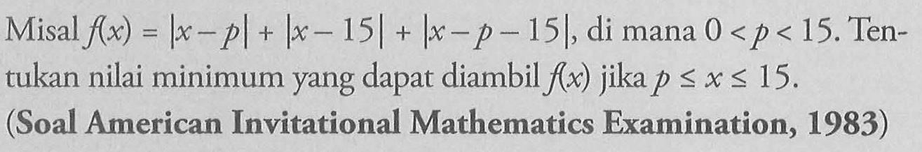 Misal f(x)=|x-p|+|x-15|+|x-p-15|, di mana 0<p<15. Tentukan nilai minimum yang dapat diambil f(x) jika p <= x <= 15. (Soal American Invitational Mathematics Examination, 1983)