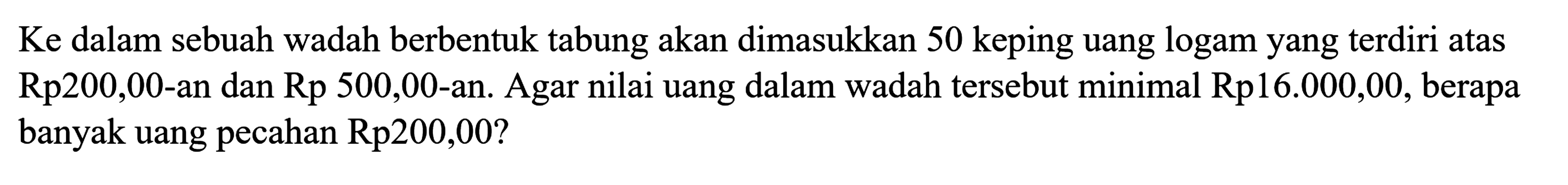 Ke dalam sebuah wadah berbentuk tabung akan dimasukkan 50 keping uang logam yang terdiri atas Rp200,00-an dan Rp500,00-an. Agar nilai uang dalam wadah tersebut minimal Rp16.000,00, berapa banyak uang pecahan Rp200,00?
