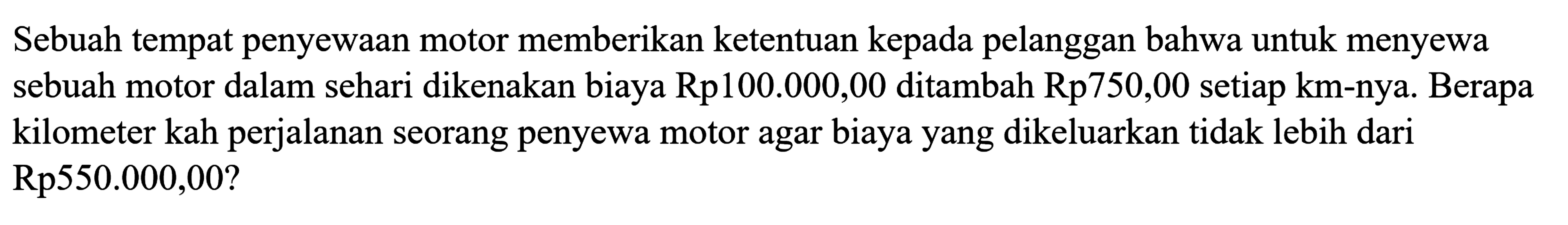 Sebuah tempat penyewaan motor memberikan ketentuan kepada pelanggan bahwa untuk menyewa sebuah motor dalam sehari dikenakan biaya Rp100.000,00 ditambah Rp750,00 setiap km-nya. Berapa perjalanan seorang penyewa motor agar biaya yang dikeluarkan tidak lebih dari kilometer kah Rp550.000,00?