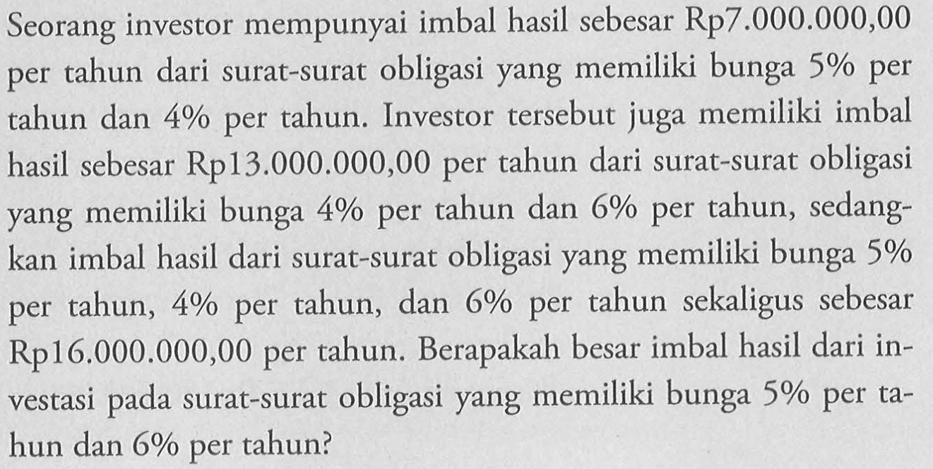 Seorang investor mempunyai imbal hasil sebesar Rp7.000.000,00 per tahun dari surat-surat obligasi yang memiliki bunga 5% per tahun dan  4%  per tahun. Investor tersebut juga memiliki imbal hasil sebesar Rp13.000.000,00 per tahun dari surat-surat obligasi yang memiliki bunga  4%  per tahun dan  6%  per tahun, sedangkan imbal hasil dari surat-surat obligasi yang memiliki bunga 5% per tahun,  4%  per tahun, dan  6%  per tahun sekaligus sebesar Rp16.000.000,00 per tahun. Berapakah besar imbal hasil dari investasi pada surat-surat obligasi yang memiliki bunga  5%  per tahun dan  6%  per tahun? 