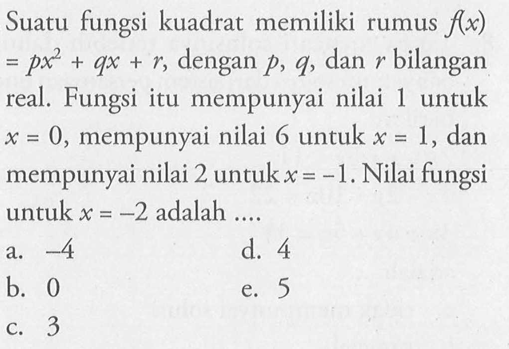 Suatu fungsi kuadrat memiliki rumus  f(x)   =p x^2+q x+r , dengan  p, q , dan  r  bilangan real. Fungsi itu mempunyai nilai 1 untuk  x=0 , mempunyai nilai 6 untuk  x=1 , dan mempunyai nilai 2 untuk  x=-1 . Nilai fungsi untuk  x=-2  adalah ....a.  -4 d. 4b. 0e. 5c. 3