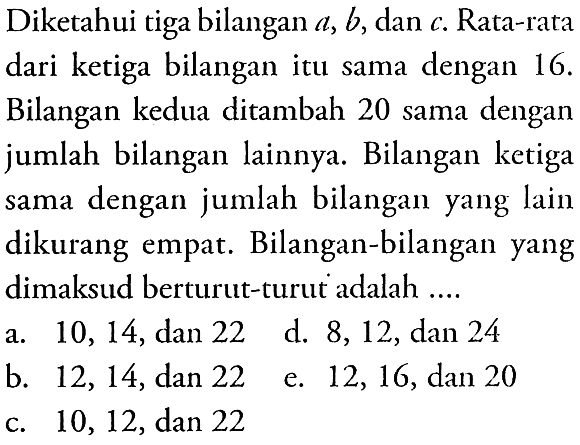 Diketahui tiga bilangan a, b, dan c. Rata-rata dari ketiga bilangan itu sama dengan 16. Bilangan kedua ditambah 20 sama dengan jumlah bilangan lainnya. Bilangan ketiga dengan jumlah bilangan yang lain sama dikurang empat Bilangan-bilangan yang dimaksud berturut-turut adalah ....