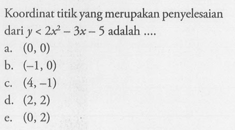 Koordinat titik yang merupakan penyelesaian dari y < 2x^2 - 3x - 5 adalah .... a. (0, 0) b. (-1, 0) c. (4,-1) d. (2,2) e. (0,2)