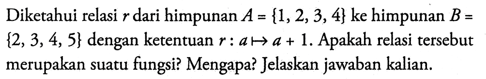 Diketahui relasi  r  dari himpunan  A = {1,2,3,4}  ke himpunan  B = {2,3,4,5}  dengan ketentuan  r: a -> a+1 . Apakah relasi tersebut merupakan suatu fungsi? Mengapa? Jelaskan jawaban kalian.