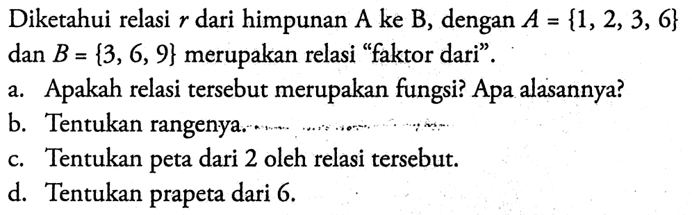 Diketahui relasi  r  dari himpunan  A  ke  B , dengan  A={1,2,3,6}   dan B={3,6,9}  merupakan relasi 'faktor dari'.a. Apakah relasi tersebut merupakan fungsi? Apa alasannya?b. Tentukan rangenya.c. Tentukan peta dari 2 oleh relasi tersebut.d. Tentukan prapeta dari 6 .