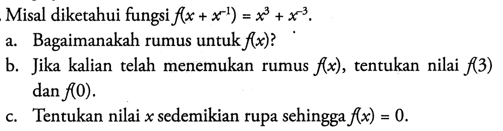 Misal diketahui fungsi f(x+x^(-1))=x^3+x^(-3). a. Bagaimanakah rumus untuk f(x)? b. Jika kalian telah menemukan rumus f(x), tentukan nilai f(3) dan f(0). c. Tentukan nilai x sedemikian rupa sehingga f(x)=0.