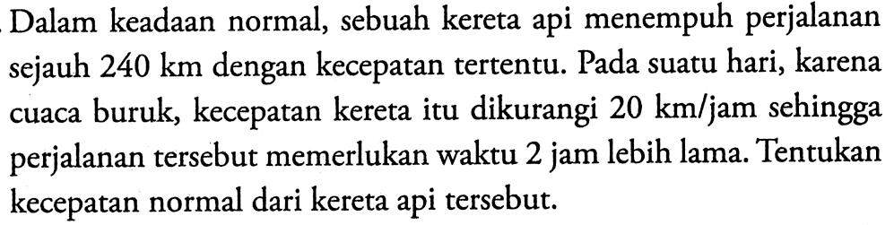 Dalam keadaan normal, sebuah kereta api menempuh perjalanan sejauh  240 km  dengan kecepatan tertentu. Pada suatu hari, karena cuaca buruk, kecepatan kereta itu dikurangi  20 km/jam  sehingga perjalanan tersebut memerlukan waktu 2 jam lebih lama. Tentukan kecepatan normal dari kereta api tersebut.