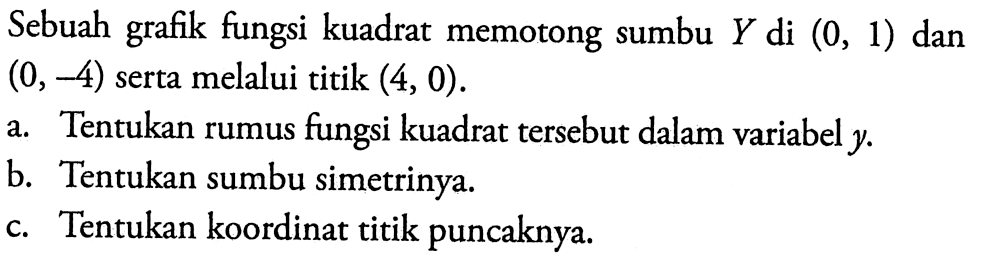 Sebuah grafik fungsi kuadrat memotong sumbu Y di (0,1) dan (0,-4)  serta melalui titik (4,0) .
a. Tentukan rumus fungsi kuadrat tersebut dalam variabel  y .
b. Tentukan sumbu simetrinya.
c. Tentukan koordinat titik puncaknya.