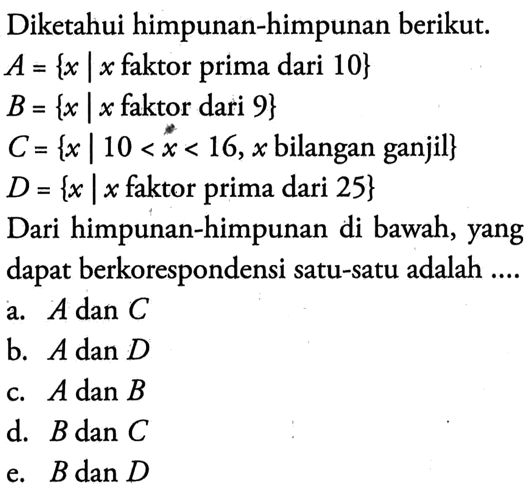 Diketahui himpunan-himpunan berikut: A={x|x faktor prima dari 10} B = {x |x faktor dari 9} C= {x| 10 <x < 16,x bilangan ganjil} D = {x |x faktor prima dari 25}. Dari himpunan-himpunan di bawah, yang dapat berkorespondensi satu-satu adalah .... a. A dan C b. A dan D c. A dan B d. B dan C e. B dan D