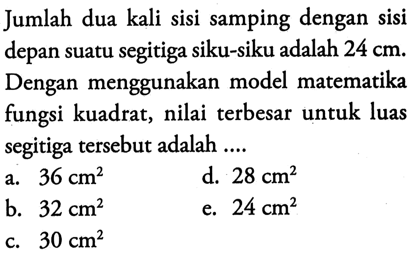Jumlah dua kali sisi samping dengan sisi depan suatu segitiga siku-siku adalah  24 cm . Dengan menggunakan model matematika fungsi kuadrat, nilai terbesar untuk luas segitiga tersebut adalah ....