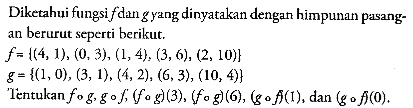 Diketahui fungsi  f  dan  g  yang dinyatakan dengan himpunan pasangan berurut seperti berikut.
f={(4,1),(0,3),(1,4),(3,6),(2,10)} 
g={(1,0),(3,1),(4,2),(6,3),(10,4)}
Tentukan  fog, gof,(fog)(3),(fog)(6),(gof)(1) , dan  (gof)(0) .