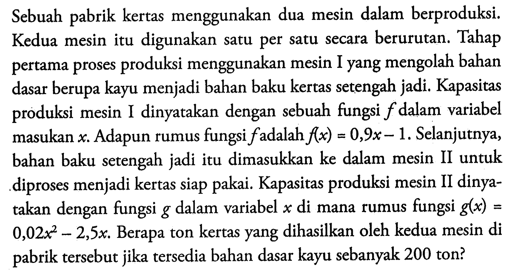 Sebuah pabrik kertas menggunakan dua mesin dalam berproduksi. Kedua mesin itu digunakan satu per satu secara berurutan. Tahap pertama proses produksi menggunakan mesin I yang mengolah bahan dasar berupa kayu menjadi bahan baku kertas setengah jadi. Kapasitas produksi mesin I dinyatakan dengan sebuah fungsi f dalam variabel masukan x . Adapun rumus fungsi f adalah f(x)=0,9x-1. Selanjutnya, bahan baku setengah jadi itu dimasukkan ke dalam mesin II untuk diproses menjadi kertas siap pakai. Kapasitas produksi mesin II dinyatakan dengan fungsi g dalam variabel x di mana rumus fungsi g(x)= 0,02x^2-2,5x. Berapa ton kertas yang dihasilkan oleh kedua mesin di pabrik tersebut jika tersedia bahan dasar kayu sebanyak 200 ton?