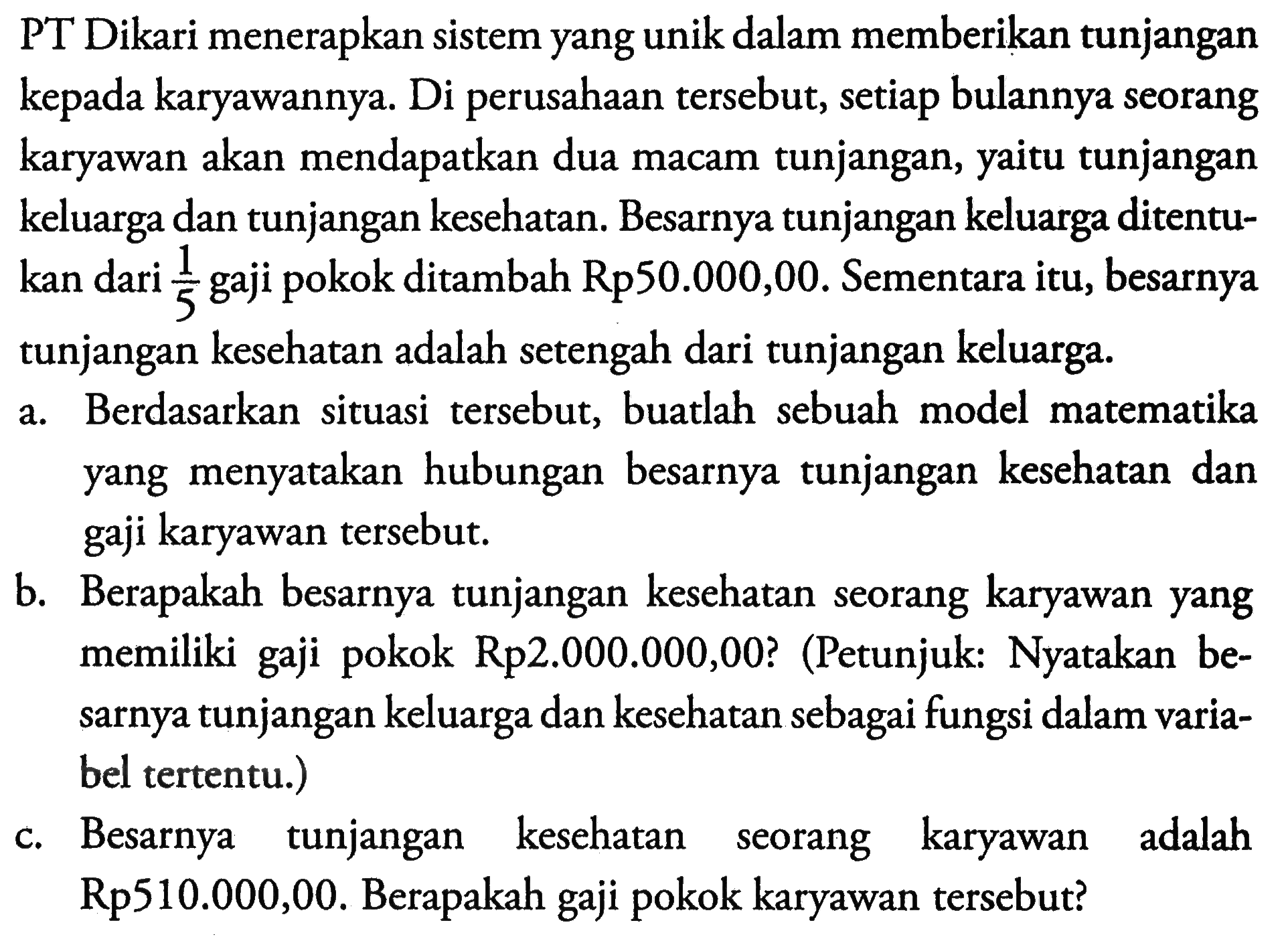 PT Dikari menerapkan sistem yang unik dalam memberikan tunjangan kepada karyawannya Di perusahaan tersebut, setiap bulannya seorang karyawan akan mendapatkan dua macam tunjangan, yaitu tunjangan keluarga dan tunjangan kesehatan. Besarnya tunjangan keluarga ditentu-kan dari 1/5 gaji pokok ditambah Rp50.000,00. Sementara itu, besarnya tunjangan kesehatan adalah setengah dari tunjangan keluarga. a. Berdasarkan situasi tersebut, buatlah sebuah model matematika yang menyatakan hubungan besarnya tunjangan kesehatan dan gaji karyawan tersebut. b. Berapakah besarnya tunjangan kesehatan seorang karyawan yang memiliki gaji pokok Rp2.000.000,00? (Petunjuk: Nyatakan be-sarnya tunjangan keluarga dan kesehatan sebagai fungsi dalam varia-bel tertentu.) c. Besarnya tunjangan kesehatan seorang karyawan adalah Rp510.000,00. Berapakah gaji pokok karyawan tersebut?