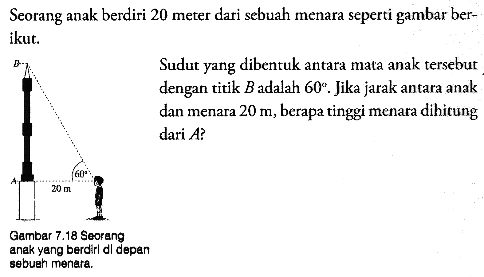 Seorang anak berdiri 20 meter dari sebuah menara seperti gambar berikut. Sudut yang dibentuk antara mata anak tersebut dengan titik  B  adalah  60. Jika jarak antara anak dan menara 20 m, berapa tinggi menara dihitung dari A ? Gambar 7.18  Seoranganak yang berdirl di depansebuah menara.