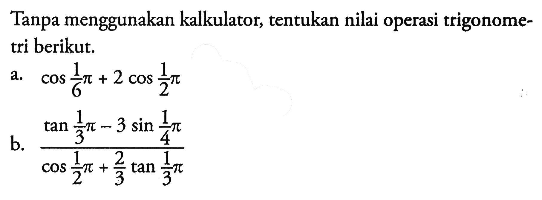 Tanpa menggunakan kalkulator, tentukan nilai operasi trigonometri berikut. a. cos 1/6 pi+2 cos 1/2 pi b. (tan 1/3 pi-3 sin 1/4 pi)/(cos 1/2 pi+2/3 tan 1/3 pi 