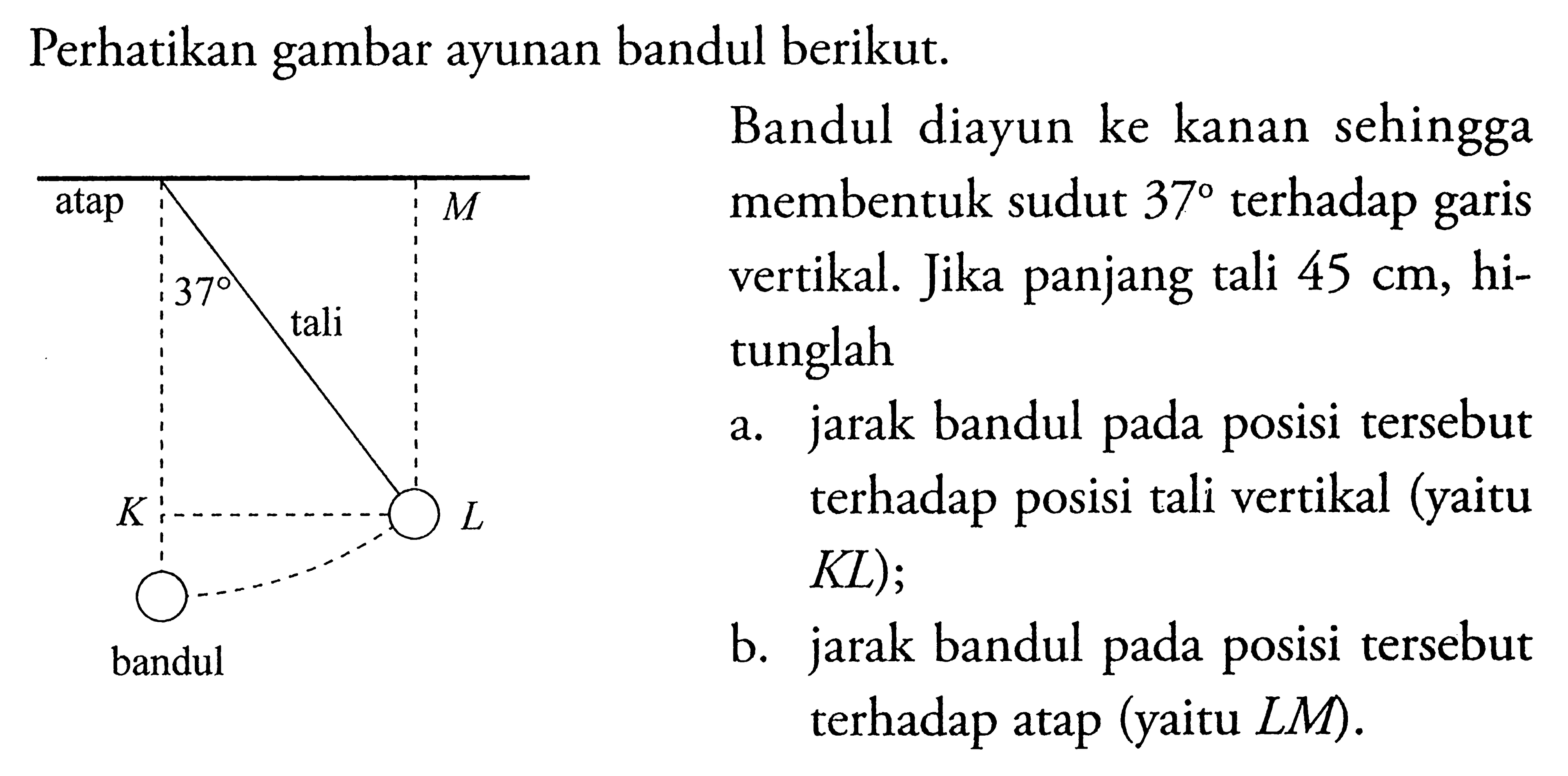 Perhatikan gambar ayunan bandul berikut. atap M 37 tali K L bandul Bandul diayun ke kanan sehingga membentuk sudut  37 terhadap garis vertikal. Jika panjang tali 45 cm, hitunglaha. jarak bandul pada posisi tersebut terhadap posisi tali vertikal (yaitu KL);b. jarak bandul pada posisi tersebut terhadap atap (yaitu LM). 