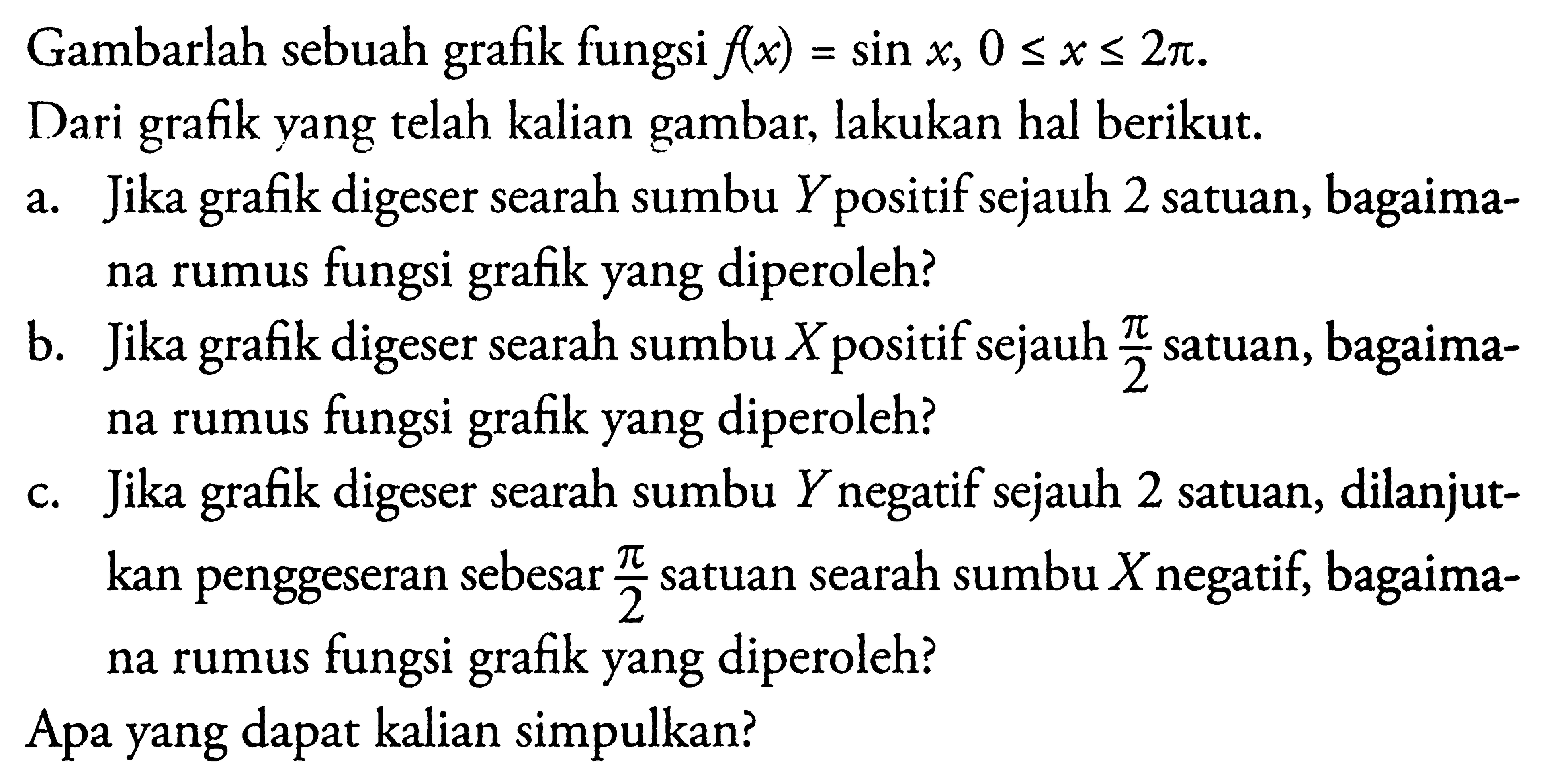 Gambarlah sebuah grafik fungsi f(x) = sin x, 0 <= x <= 2pi. = Dari grafk yang telah kalian gambar; lakukan hal berikut: a. Jika grafik digeser searah sumbu Y positif sejauh 2 satuan, bagaima-na rumus fungsi grafik yang diperoleh? b. Jika grafik digeser searah sumbu X positif sejauh pi/2 satua, bagaima-na rumus fungsi grafik yang diperoleh? c. Jika grafik digeser searah sumbu Y negatif sejauh 2 satuan, dilanjut-kan penggeseran sebesar pi/2 satuan searah sumbu X negatif; bagaima-na rumus fungsi grafik yang diperoleh? Apa yang dapat kalian simpulkan?