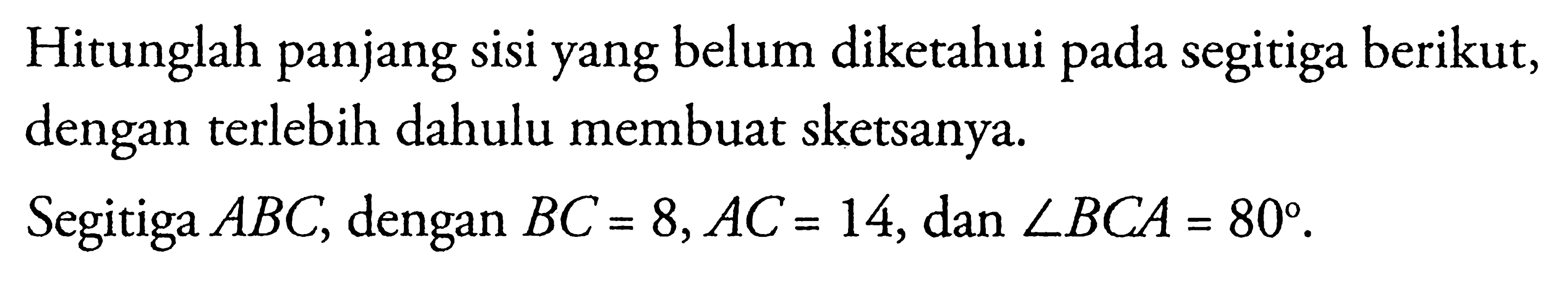 Hitunglah panjang sisi yang belum diketahui pada segitiga berikut, dengan terlebih dahulu membuat sketsanya. Segitiga ABC, dengan BC = 8,AC = 14, dan sudut BCA=80.