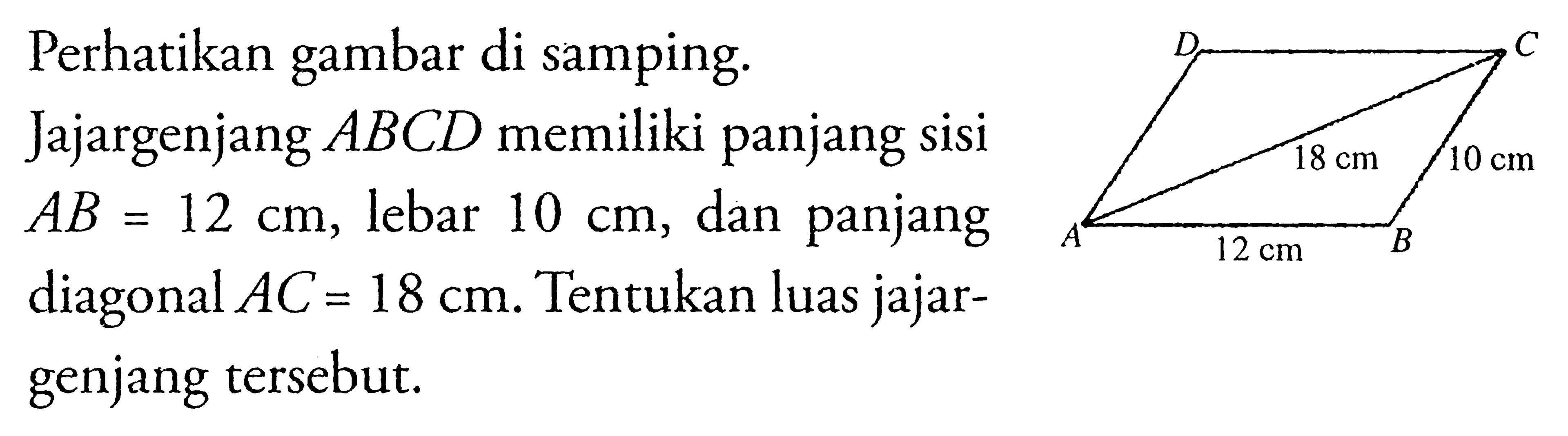 Perhatikan gambar di samping. Jajargenjang  ABCD  memiliki panjang sisi  AB=12 cm , lebar  10 cm , dan panjang diagonal  AC=18 cm . Tentukan luas jajargenjang tersebut. D  C 18cm 10cm A 12cm B