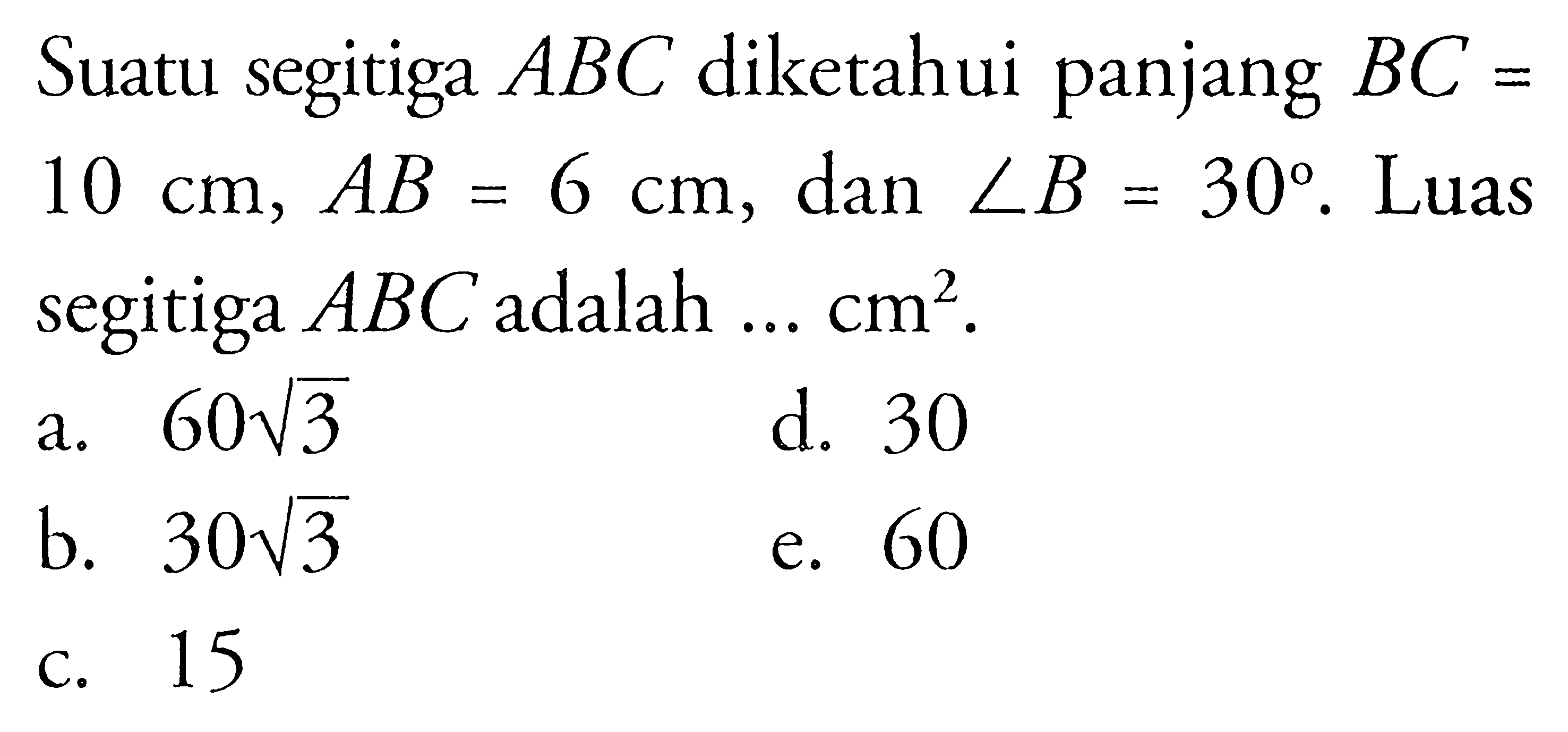 Suatu segitiga  A B C  diketahui panjang  B C=   10 cm, A B=6 cm , dan  sudut B=30 . Luas segitiga  A B C  adalah ...  cm^2 .a.  60 akar(3) d. 30b.  30 akar(3) e. 60C. 15