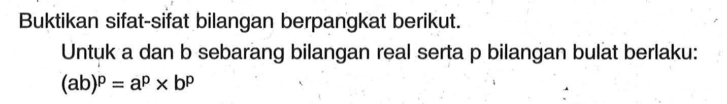 Buktikan sifat-sifat bilangan berpangkat berikut. Untuk a dan b sebarang bilangan real serta p bilangan bulat berlaku: (ab)^p=a^p x b^p