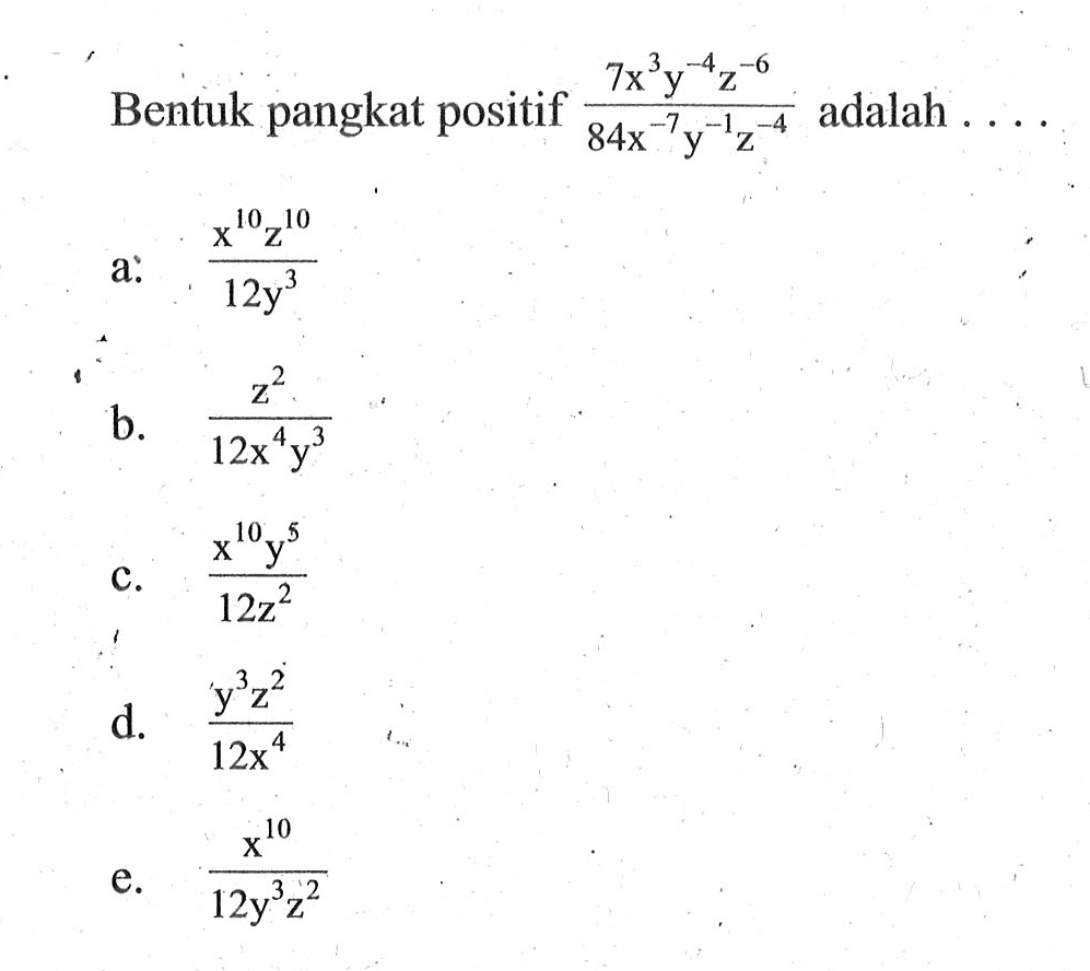 Bentuk pangkat positif (7x^3 y^-4 z^-6)/(84x^-7 y^-1 z^-4) adalah a. (x^10 z^10)/(12y^3) b. (z^2)/(12x^4 y^3) c. (x^10 y^5)/(12z^2) d. (y^3 z^2)/(12x^4) e. (x^10)/(12y^3 z^2)