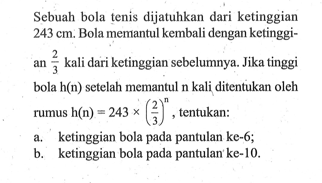 Sebuah bola tenis dijatuhkan dari ketinggian 243 cm. Bola memantul kembali dengan ketinggian 2/3 kali dari ketinggian sebelumnya. Jika tinggi bola h(n) setelah memantul n kali ditentukan oleh rumus h(n) = 243 x(2/3)^n tentukan: a. ketinggian bola pada pantulan ke-6; b.  ketinggian bola pada pantulan ke-10.