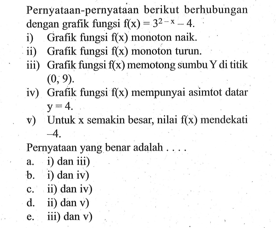 Pernyataan-pernyataan berikut berhubungan dengan grafik fungsi f(x) = 3^2-x - 4. i) Grafik fungsi f(x) monoton naik. ii) Grafik fungsi f(x) monoton turun iii) Grafik fungsi f(x) memotong sumbu Y di titik (0, 9). iv) Grafik fungsi f(x) mempunyai asimtot datar y = 4 v) Untuk x semakin besar, nilai f(x) mendekati 54. Pernyataan yang benar adalah . . . . a. i) dan iii) b. i) dan iv) c. ii) dan iv) d. ii) dan v) e. iii) dan v)