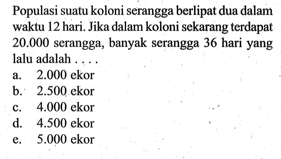 Populasi suatu koloni serangga berlipat dua dalam waktu 12 hari. Jika dalam koloni sekarang terdapat 20.000 serangga, banyak serangga 36 hari yang lalu adalah 