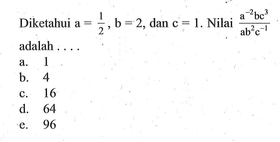 Diketahui a = 1/2, b = 2, dan c = 1. Nilai a^-2bc^3/ab^2c^-1 adalah 
 a. 1 
 b. 4 
 c. 16 
 d. 64 
 e. 96