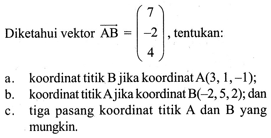 Diketahui vektor AB=(7 -2 4), tentukan: a. koordinat titik B jika koordinat A(3,1,-1); b. koordinat titik A jika koordinat B(-2,5,2); dan c. tiga pasang koordinat titik A dan B yang mungkin.