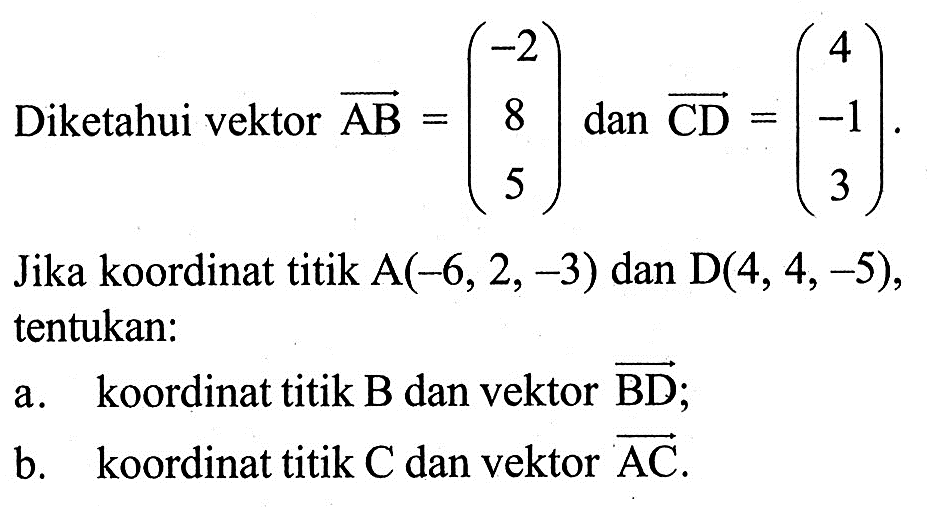 Diketahui vektor AB=(-2 8 5) dan CD=(4 -1 3). Jika koordinat titik A(-6,2,-3) dan D(4,4,-5), tentukan: a. koordinat titik B dan vektor BD ; b. koordinat titik C dan vektor AC.