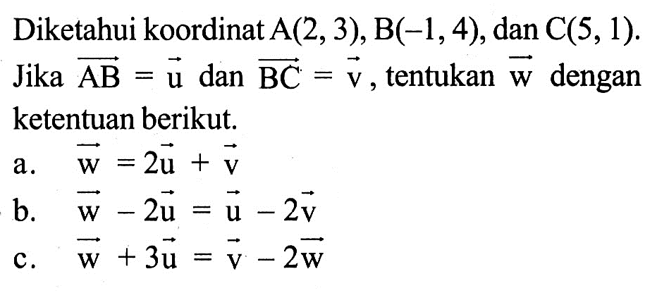 Diketahui koordinat A(2,3), B(-1,4), dan C(5,1). Jika vektor AB=vektor u dan vektor BC=vektor v, tentukan vektor w dengan ketentuan berikut. a. vektor w=2 vektor u+vektor v b. vektor w-2vektor u=vektor u-2vektor v c. vektor w+3vektor u=vektor v-2 vektor w 