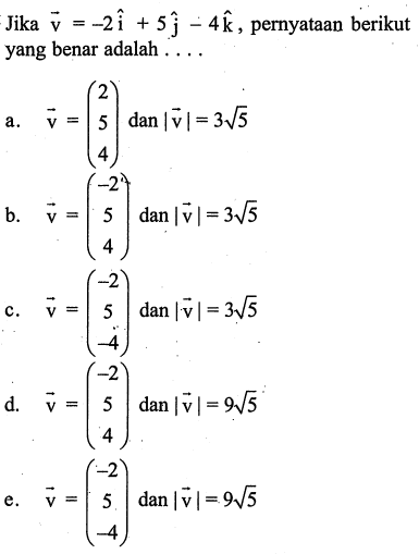 Jika vektor v=-2i+5j-4k, pernyataan berikut yang benar adalah ... a. vektor v=(2 5 4) dan |vektor v|=3 akar(5) b. vektor v=(-2 5 4) dan |vektor v|=3 akar(5) c. vektor v=(-2 5 -4) dan |vektor v|=3 akar(5) d . vektor v=(-2 5 4) dan |vektor v|=9 akar(5) e. vektor v=(-2 5 -4) dan |vektor v|=9 akar(5)